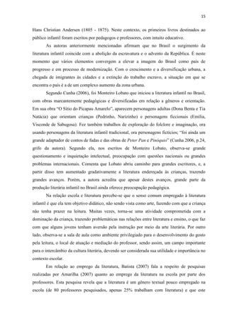 15
Hans Christian Andersen (1805 - 1875). Neste contexto, os primeiros livros destinados ao
público infantil foram escritos por pedagogos e professores, com intuito educativo.
As autoras anteriormente mencionadas afirmam que no Brasil o surgimento da
literatura infantil coincide com a abolição da escravatura e o advento da República. É neste
momento que vários elementos convergem a elevar a imagem do Brasil como país de
progresso e em processo de modernização. Com o crescimento e a diversificação urbana, a
chegada de imigrantes às cidades e a extinção do trabalho escravo, a situação em que se
encontra o país é a de um complexo aumento da zona urbana.
Segundo Cunha (2006), foi Monteiro Lobato que iniciou a literatura infantil no Brasil,
com obras marcantemente pedagógicas e diversificadas em relação a gêneros e orientação.
Em sua obra “O Sítio do Picapau Amarelo”, aparecem personagens adultas (Dona Benta e Tia
Natácia) que orientam crianças (Pedrinho, Narizinho) e personagens ficcionais (Emília,
Visconde de Sabugosa). Fez também trabalhos de exploração do folclore e imaginação, ora
usando personagens da literatura infantil tradicional, ora personagens fictícios; “foi ainda um
grande adaptador de contos de fadas e das obras de Peter Pan e Pinóquio” (Cunha 2006, p.24,
grifo da autora). Segundo ela, nos escritos de Monteiro Lobato, observa-se grande
questionamento e inquietação intelectual, preocupação com questões nacionais ou grandes
problemas internacionais. Comenta que Lobato abriu caminho para grandes escritores, e, a
partir disso tem aumentado gradativamente a literatura endereçada às crianças, trazendo
grandes avanços. Porém, a autora acredita que apesar destes avanços, grande parte da
produção literária infantil no Brasil ainda oferece preocupação pedagógica.
Na relação escola e literatura percebe-se que o senso comum empregado à literatura
infantil é que ela tem objetivo didático, não sendo vista como arte, fazendo com que a criança
não tenha prazer na leitura. Muitas vezes, torna-se uma atividade comprometida com a
dominação da criança, trazendo problemáticas nas relações entre literatura e ensino, o que faz
com que alguns jovens tenham aversão pela instrução por meio da arte literária. Por outro
lado, observa-se a sala de aula como ambiente privilegiado para o desenvolvimento do gosto
pela leitura, o local de atuação e mediação do professor, sendo assim, um campo importante
para o intercâmbio da cultura literária, devendo ser considerada sua utilidade e importância no
contexto escolar.
Em relação ao emprego da literatura, Batista (2007) fala a respeito de pesquisas
realizadas por Amarilha (2007) quanto ao emprego da literatura na escola por parte dos
professores. Esta pesquisa revela que a literatura é um gênero textual pouco empregado na
escola (de 80 professores pesquisados, apenas 25% trabalham com literatura) e que este
 