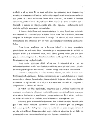16
resultado se dá por conta de que estes professores não consideram que a literatura traga
conteúdo ou atividades significativas. Porém, todos os professores pesquisados reconhecem
que quando as crianças entram em contato com a literatura, em especial a narrativa,
apresentam grande interesse. Os professores desta pesquisa recorrem à literatura com a
finalidade de acalmar as crianças, quando estas estão inquietas, e também para impor
disciplina e silêncio, quanto estão muito agitadas.
A literatura infantil apresenta aspectos possíveis de serem dinamizados, entretanto,
tem sido usada de forma inadequada no espaço escolar, tendo funções utilitárias, assumindo
um papel de abordagem e controle sobre as crianças. Tal situação não deve acontecer de
forma alguma, pois a literatura deve ser “arte” deve sempre ser estimulante, desafiadora e
lúdica.
Desta forma, acredita-se que a literatura infantil é de suma importância,
principalmente na mais tenra idade, lembrando que a responsabilidade do professor na
Educação Infantil é de incentivar a leitura, pois a criança que tem contato com livro desde
pequena terá maior oportunidade de se tornar um leitor assíduo por toda sua vida, usando a
literatura com prazer - e não obrigação.
Deste modo, Zilberman (2003) afirma que é imprescindível e vital um
redimensionamento na relação entre literatura e ensino, de modo que transforme a Literatura
Infantil no ponto de partida para um novo e saudável diálogo entre o livro e o futuro leitor.
Conforme Coelho (2009), ao se falar “literatura infantil”, vem à nossa memória livros
bonitos e coloridos, destinados à distração e ao prazer dos que os leem, folheiam ou as ouvem,
em especial as crianças. Segundo ela, a literatura infantil, desde sua origem, esteve ligada à
diversão ou ao aprendizado das crianças e seus conteúdos deveriam ser adequados à
compreensão e ao interesse das crianças.
Em virtude dos fatos mencionados, acredita-se que a Literatura Infantil deva ser
empregada no meio escolar não apenas com fim didático, ou como distração das crianças, mas
como recurso significativo na aprendizagem e no desenvolvimento físico, afetivo, cognitivo e
social da criança, sem perder de vista o entretenimento que a mesma pode oferecer.
Acredita-se que a literatura infantil contribui para o desenvolvimento da afetividade,
pois é uma prática construída socialmente e carece de estímulos para sua efetivação.
Entendemos que a afetividade presente no espaço escolar faz com que a criança sinta vontade
de estar neste ambiente, de aprender coisas novas e participar ativamente das atividades em
grupo, respeitando o colega e contribuindo para seu desenvolvimento integral.
 