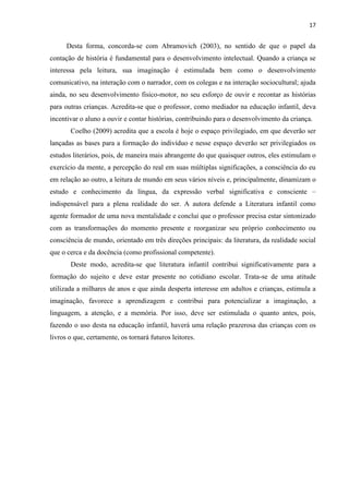 17
Desta forma, concorda-se com Abramovich (2003), no sentido de que o papel da
contação de história é fundamental para o desenvolvimento intelectual. Quando a criança se
interessa pela leitura, sua imaginação é estimulada bem como o desenvolvimento
comunicativo, na interação com o narrador, com os colegas e na interação sociocultural; ajuda
ainda, no seu desenvolvimento físico-motor, no seu esforço de ouvir e recontar as histórias
para outras crianças. Acredita-se que o professor, como mediador na educação infantil, deva
incentivar o aluno a ouvir e contar histórias, contribuindo para o desenvolvimento da criança.
Coelho (2009) acredita que a escola é hoje o espaço privilegiado, em que deverão ser
lançadas as bases para a formação do indivíduo e nesse espaço deverão ser privilegiados os
estudos literários, pois, de maneira mais abrangente do que quaisquer outros, eles estimulam o
exercício da mente, a percepção do real em suas múltiplas significações, a consciência do eu
em relação ao outro, a leitura de mundo em seus vários níveis e, principalmente, dinamizam o
estudo e conhecimento da língua, da expressão verbal significativa e consciente –
indispensável para a plena realidade do ser. A autora defende a Literatura infantil como
agente formador de uma nova mentalidade e conclui que o professor precisa estar sintonizado
com as transformações do momento presente e reorganizar seu próprio conhecimento ou
consciência de mundo, orientado em três direções principais: da literatura, da realidade social
que o cerca e da docência (como profissional competente).
Deste modo, acredita-se que literatura infantil contribui significativamente para a
formação do sujeito e deve estar presente no cotidiano escolar. Trata-se de uma atitude
utilizada a milhares de anos e que ainda desperta interesse em adultos e crianças, estimula a
imaginação, favorece a aprendizagem e contribui para potencializar a imaginação, a
linguagem, a atenção, e a memória. Por isso, deve ser estimulada o quanto antes, pois,
fazendo o uso desta na educação infantil, haverá uma relação prazerosa das crianças com os
livros o que, certamente, os tornará futuros leitores.
 