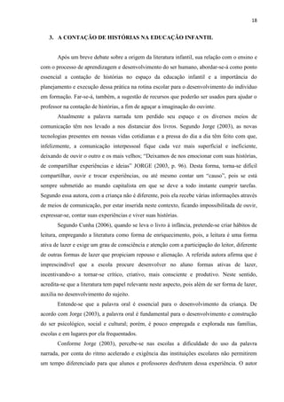 18
3. A CONTAÇÃO DE HISTÓRIAS NA EDUCAÇÃO INFANTIL
Após um breve debate sobre a origem da literatura infantil, sua relação com o ensino e
com o processo de aprendizagem e desenvolvimento do ser humano, abordar-se-á como ponto
essencial a contação de histórias no espaço da educação infantil e a importância do
planejamento e execução dessa prática na rotina escolar para o desenvolvimento do indivíduo
em formação. Far-se-á, também, a sugestão de recursos que poderão ser usados para ajudar o
professor na contação de histórias, a fim de aguçar a imaginação do ouvinte.
Atualmente a palavra narrada tem perdido seu espaço e os diversos meios de
comunicação têm nos levado a nos distanciar dos livros. Segundo Jorge (2003), as novas
tecnologias presentes em nossas vidas cotidianas e a pressa do dia a dia têm feito com que,
infelizmente, a comunicação interpessoal fique cada vez mais superficial e ineficiente,
deixando de ouvir o outro e os mais velhos; “Deixamos de nos emocionar com suas histórias,
de compartilhar experiências e ideias” JORGE (2003, p. 96). Desta forma, torna-se difícil
compartilhar, ouvir e trocar experiências, ou até mesmo contar um “causo”, pois se está
sempre submetido ao mundo capitalista em que se deve a todo instante cumprir tarefas.
Segundo essa autora, com a criança não é diferente, pois ela recebe várias informações através
de meios de comunicação, por estar inserida neste contexto, ficando impossibilitada de ouvir,
expressar-se, contar suas experiências e viver suas histórias.
Segundo Cunha (2006), quando se leva o livro à infância, pretende-se criar hábitos de
leitura, empregando a literatura como forma de enriquecimento, pois, a leitura é uma forma
ativa de lazer e exige um grau de consciência e atenção com a participação do leitor, diferente
de outras formas de lazer que propiciam repouso e alienação. A referida autora afirma que é
imprescindível que a escola procure desenvolver no aluno formas ativas de lazer,
incentivando-o a tornar-se crítico, criativo, mais consciente e produtivo. Neste sentido,
acredita-se que a literatura tem papel relevante neste aspecto, pois além de ser forma de lazer,
auxilia no desenvolvimento do sujeito.
Entende-se que a palavra oral é essencial para o desenvolvimento da criança. De
acordo com Jorge (2003), a palavra oral é fundamental para o desenvolvimento e construção
do ser psicológico, social e cultural; porém, é pouco empregada e explorada nas famílias,
escolas e em lugares por ela frequentados.
Conforme Jorge (2003), percebe-se nas escolas a dificuldade do uso da palavra
narrada, por conta do ritmo acelerado e exigência das instituições escolares não permitirem
um tempo diferenciado para que alunos e professores desfrutem dessa experiência. O autor
 