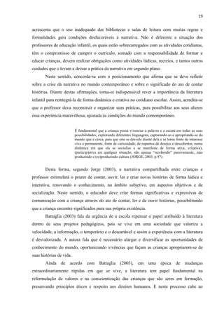 19
acrescenta que o uso inadequado das bibliotecas e salas de leitura com muitas regras e
formalidades gera condições desfavoráveis à narrativa. Não é diferente a situação dos
professores de educação infantil, os quais estão sobrecarregados com as atividades cotidianas,
têm o compromisso de cumprir o currículo, somado com a responsabilidade de formar e
educar crianças, devem realizar obrigações como atividades lúdicas, recreios, e tantos outros
cuidados que o levam a deixar a prática da narrativa em segundo plano.
Neste sentido, concorda-se com o posicionamento que afirma que se deve refletir
sobre a crise da narrativa no mundo contemporâneo e sobre o significado do ato de contar
histórias. Diante destas afirmações, torna-se indispensável rever a importância da literatura
infantil para reintegrá-la de forma dinâmica e criativa no cotidiano escolar. Assim, acredita-se
que o professor deva reconstruir e organizar suas práticas, para possibilitar aos seus alunos
essa experiência maravilhosa, ajustada às condições do mundo contemporâneo.
É fundamental que a criança possa vivenciar a palavra e a escuta em todas as suas
possibilidades, explorando diferentes linguagens, capturando-as e apropriando-se do
mundo que a cerca, para que este se desvele diante dela e se torne fonte de interesse
vivo e permanente, fonte de curiosidade, de espantos de desejos e descobertas, numa
dinâmica em que ela se socialize e se manifeste de forma ativa, cri(ativa),
(particip)ativa em qualquer situação, não apenas “recebendo” passivamente, mas
produzindo e (re)produzindo cultura (JORGE, 2003, p.97).
Desta forma, segundo Jorge (2003), a narrativa compartilhada entre crianças e
professor estimulará o prazer de contar, ouvir, ler e criar novas histórias de forma lúdica e
interativa, renovando o conhecimento, no âmbito subjetivo, em aspectos objetivos e de
socialização. Neste sentido, o educador deve criar formas significativas e expressivas de
comunicação com a criança através do ato de contar, ler e de ouvir histórias, possibilitando
que a criança encontre significados para sua própria existência.
Battaglia (2003) fala da urgência de a escola repensar o papel atribuído à literatura
dentro de seus projetos pedagógicos, pois se vive em uma sociedade que valoriza a
velocidade, a informação, o temporário e o descartável e assim a experiência com a literatura
é desvalorizada. A autora fala que é necessário alargar e diversificar as oportunidades de
conhecimento do mundo, oportunizando vivências que façam as crianças apropriarem-se de
suas histórias de vida.
Ainda de acordo com Battaglia (2003), em uma época de mudanças
extraordinariamente rápidas em que se vive, a literatura tem papel fundamental na
reformulação de valores e na conscientização das crianças que são seres em formação,
preservando princípios éticos e respeito aos direitos humanos. E neste processo cabe ao
 
