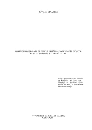 OLIVIA DA SILVA PIRES
CONTRIBUIÇÕES DO ATO DE CONTAR HISTÓRIAS NA EDUCAÇÃO INFANTIL
PARA A FORMAÇÃO DO FUTURO LEITOR
Artigo apresentado como Trabalho
de Conclusão de Curso sob a
orientação da professora Heloisa
Toshie Irie Saito, da Universidade
Estadual de Maringá.
UNIVERSIDADE ESTADUAL DE MARINGÁ
MARINGÁ, 2011
 