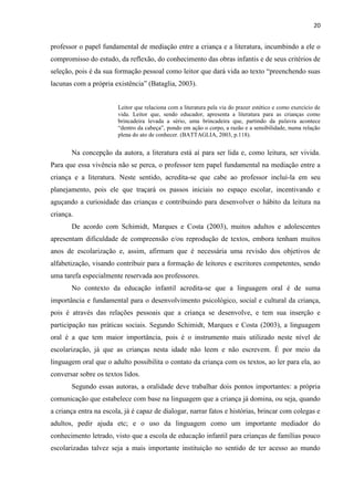 20
professor o papel fundamental de mediação entre a criança e a literatura, incumbindo a ele o
compromisso do estudo, da reflexão, do conhecimento das obras infantis e de seus critérios de
seleção, pois é da sua formação pessoal como leitor que dará vida ao texto “preenchendo suas
lacunas com a própria existência” (Bataglia, 2003).
Leitor que relaciona com a literatura pela via do prazer estético e como exercício de
vida. Leitor que, sendo educador, apresenta a literatura para as crianças como
brincadeira levada a sério, uma brincadeira que, partindo da palavra acontece
“dentro da cabeça”, pondo em ação o corpo, a razão e a sensibilidade, numa relação
plena do ato de conhecer. (BATTAGLIA, 2003, p.118).
Na concepção da autora, a literatura está aí para ser lida e, como leitura, ser vivida.
Para que essa vivência não se perca, o professor tem papel fundamental na mediação entre a
criança e a literatura. Neste sentido, acredita-se que cabe ao professor incluí-la em seu
planejamento, pois ele que traçará os passos iniciais no espaço escolar, incentivando e
aguçando a curiosidade das crianças e contribuindo para desenvolver o hábito da leitura na
criança.
De acordo com Schimidt, Marques e Costa (2003), muitos adultos e adolescentes
apresentam dificuldade de compreensão e/ou reprodução de textos, embora tenham muitos
anos de escolarização e, assim, afirmam que é necessária uma revisão dos objetivos de
alfabetização, visando contribuir para a formação de leitores e escritores competentes, sendo
uma tarefa especialmente reservada aos professores.
No contexto da educação infantil acredita-se que a linguagem oral é de suma
importância e fundamental para o desenvolvimento psicológico, social e cultural da criança,
pois é através das relações pessoais que a criança se desenvolve, e tem sua inserção e
participação nas práticas sociais. Segundo Schimidt, Marques e Costa (2003), a linguagem
oral é a que tem maior importância, pois é o instrumento mais utilizado neste nível de
escolarização, já que as crianças nesta idade não leem e não escrevem. É por meio da
linguagem oral que o adulto possibilita o contato da criança com os textos, ao ler para ela, ao
conversar sobre os textos lidos.
Segundo essas autoras, a oralidade deve trabalhar dois pontos importantes: a própria
comunicação que estabelece com base na linguagem que a criança já domina, ou seja, quando
a criança entra na escola, já é capaz de dialogar, narrar fatos e histórias, brincar com colegas e
adultos, pedir ajuda etc; e o uso da linguagem como um importante mediador do
conhecimento letrado, visto que a escola de educação infantil para crianças de famílias pouco
escolarizadas talvez seja a mais importante instituição no sentido de ter acesso ao mundo
 