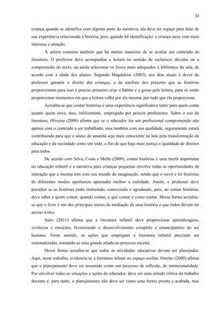 22
criança quando se identifica com alguma parte da narrativa, ela deve ter espaço para falar de
sua experiência relacionada à história, pois, quando há identificação, a criança ouve com mais
interesse e atenção.
A autora comenta também que há muitas maneiras de se avaliar um conteúdo de
literatura. O professor deve acompanhar a leitura no sentido de esclarecer dúvidas ou a
compreensão do texto, ou ainda selecionar os livros mais adequados à biblioteca da sala, de
acordo com a idade dos alunos. Segundo Magdaleno (2002), nos dias atuais é dever do
professor garantir o direito das crianças, a de usufruir dos prazeres que as histórias
proporcionam para isso é preciso primeiro criar o hábito e o gosto pela leitura, para só então
proporcionar momentos em que a leitura valha por ela mesma, por tudo que ela proporciona.
Acredita-se que contar histórias é uma experiência significativa tanto para quem conta
quanto quem ouve, mas, infelizmente, empregado por poucos professores. Sobre o uso da
literatura, Oliveira (2009) afirma que se o educador for um profissional comprometido não
apenas com o conteúdo a ser trabalhado, mas também com sua qualidade, seguramente estará
contribuindo para que o aluno de amanhã seja mais consciente na luta pela transformação da
educação e da sociedade como um todo, a fim de que haja mais justiça e igualdade de direitos
para todos.
De acordo com Silva, Costa e Mello (2009), contar histórias é uma tarefa importante
na educação infantil e a narrativa para crianças pequenas envolve todas as oportunidades de
interação que a mesma tem com seu mundo de imaginação, sendo que o ouvir e ler histórias
de diferentes modos oportuniza apreender melhor a realidade. Assim, o professor deve
perceber se as histórias estão instruindo, comovendo e agradando, pois, ao contar histórias,
deve saber a quem contar, quando contar, o que contar e como contar. Dessa forma acredita-
se que o livro é um dos principais meios de mediação de uma história e que todos devem ter
acesso a eles.
Saito (2011) afirma que a literatura infantil deve proporcionar aprendizagens,
vivências e emoções, favorecendo o desenvolvimento completo e emancipatório do ser
humano. Neste sentido, as ações que empregam a literatura infantil precisam ser
sistematizadas, tornando-se uma grande aliada no processo escolar.
Dessa forma acredita-se que todas as atividades educativas devam ser planejadas.
Aqui, neste trabalho, evidencia-se a literatura infanti no espaço esollar. Ostetto (2000) afirma
que o planejamento deve ser assumido como um processo de reflexão, de intencionalidade.
Por envolver todas as situações e ações do educador, deve ser uma atitude crítica do trabalho
docente e, para tanto, o planejamento não deve ser como uma forma pronta e acabada, mas
 