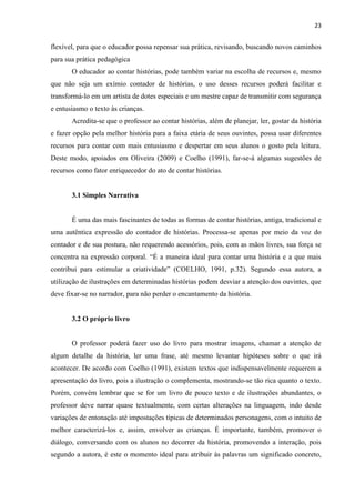 23
flexível, para que o educador possa repensar sua prática, revisando, buscando novos caminhos
para sua prática pedagógica
O educador ao contar histórias, pode também variar na escolha de recursos e, mesmo
que não seja um exímio contador de histórias, o uso desses recursos poderá facilitar e
transformá-lo em um artista de dotes especiais e um mestre capaz de transmitir com segurança
e entusiasmo o texto às crianças.
Acredita-se que o professor ao contar histórias, além de planejar, ler, gostar da história
e fazer opção pela melhor história para a faixa etária de seus ouvintes, possa usar diferentes
recursos para contar com mais entusiasmo e despertar em seus alunos o gosto pela leitura.
Deste modo, apoiados em Oliveira (2009) e Coelho (1991), far-se-á algumas sugestões de
recursos como fator enriquecedor do ato de contar histórias.
3.1 Simples Narrativa
É uma das mais fascinantes de todas as formas de contar histórias, antiga, tradicional e
uma autêntica expressão do contador de histórias. Processa-se apenas por meio da voz do
contador e de sua postura, não requerendo acessórios, pois, com as mãos livres, sua força se
concentra na expressão corporal. “É a maneira ideal para contar uma história e a que mais
contribui para estimular a criatividade” (COELHO, 1991, p.32). Segundo essa autora, a
utilização de ilustrações em determinadas histórias podem desviar a atenção dos ouvintes, que
deve fixar-se no narrador, para não perder o encantamento da história.
3.2 O próprio livro
O professor poderá fazer uso do livro para mostrar imagens, chamar a atenção de
algum detalhe da história, ler uma frase, até mesmo levantar hipóteses sobre o que irá
acontecer. De acordo com Coelho (1991), existem textos que indispensavelmente requerem a
apresentação do livro, pois a ilustração o complementa, mostrando-se tão rica quanto o texto.
Porém, convém lembrar que se for um livro de pouco texto e de ilustrações abundantes, o
professor deve narrar quase textualmente, com certas alterações na linguagem, indo desde
variações de entonação até impostações típicas de determinados personagens, com o intuito de
melhor caracterizá-los e, assim, envolver as crianças. É importante, também, promover o
diálogo, conversando com os alunos no decorrer da história, promovendo a interação, pois
segundo a autora, é este o momento ideal para atribuir às palavras um significado concreto,
 