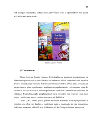 24
real, extinguir preconceitos, e ideias falsas, aproveitando todas as oportunidades para ajudar
as crianças a crescer e pensar.
Fonte: Arquivo pessoal
3.3 Com gravuras
Alguns livros de formato pequeno, de ilustrações que antecipam acontecimentos ou
não se correspondem com o texto, histórias em revistas ao lado de outras matérias e anúncios
diversos inviabilizam a utilização do livro como recurso ilustrativo. Dessa forma aconselha-se
que as gravuras sejam reproduzidas e ampliadas em papel resistente, visíveis para o grupo de
ouvintes e, no caso de revistas, as cenas poderão ser recortadas e montadas em quadrados ou
retângulos de cartolina, duplo, complementando-se se necessário para obter um visual mais
bonito, considerando sempre os elementos essenciais da história.
Coelho (1991) lembra que as gravuras favorecem sobretudo, as crianças pequenas, e
permitem que observem detalhes e contribuem para a organização do seu pensamento,
facilitando, mais tarde a identificação da ideia central, dos fatos principais ou secundários.
 