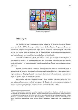 25
Fonte: arquivo pessoal2
3.4 Flanelógrafo
Nas histórias em que o personagem central entra e sai de cena, movimenta-se durante
o enredo, Coelho (1991) afirma que o ideal é o uso do flanelógrafo. As gravuras devem ser
desenhadas, ampliadas ou pintadas em papel grosso, recortadas e no verso pode ser colado
velcro, lixa grossa, palha de aço fina, tiras de fita dupla face, areia fina ou qualquer material
que mantenha a gravura presa à flanela, que é a base do flanelógrafo.
De acordo com Oliveira (2009), não é todo o texto que se adapta ao flanelógrafo; é
preciso que o enredo e os personagens sejam bem destacados, a história deve ser contada
progressivamente e as crianças também poderão manipular as figuras para contar ou recontar
a história.
Segundo Coelho (1991) o uso do flanelógrafo não deve ser confundido com a
apresentação de gravuras, são situações distintas para histórias diferentes. Na gravura a cena é
reproduzida e no flanelógrafo, cada personagem é colocado individualmente, ocupando seu
lugar no quadro, o que dá ideia de movimento.
Vale ressaltar que usar o flanelógrafo não é tomar qualquer gravura, reproduzi-la fixar
um pedaço de lixa no verso e colocá-la no quadro de flanela, pois o importante nessa técnica é
a ação do personagem principal, num movimento constante (Coelho, 1991).
2
Todas as fotos utilizadas do arquivo pessoal ao longo deste capítulo foram atividades realizadas com alunos
no Instituto de Educação Estadual de Maringá, durante uma oficina: Contribuições da arte de narrar histórias
no desenvolvimento da criança, no SEMEA ocorrido em novembro de 2010, numa disciplina intitulada Estágio
Curricular Supervisionado no Ensino Médio-Modalidade Normal, ministrada pela professora Heloisa Toshie Irie
Saito, tendo como palestrante as alunas: Amanda Moreira de Carvalho, Olivia da Silva Pires e Suely Gabiatti
Celini.
 