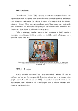 29
3.14 Dramatização
De acordo com Oliveira (2009) é possível a adaptação das histórias infantis para
representação de seu texto para o teatro; assim, as crianças assumem o papel dos personagens
e os representam. Dependendo dos recursos da escola, as crianças poderão usar fantasia,
máscaras e diversos objetos para representação do teatro. Ainda destaca que a história não
deve ser elaborada pelo professor e dada pronta para ser “decorada”; antes, será muito mais
enriquecedor se as crianças participarem de todo o processo.
Porém, o importante, ressalta a autora, é que “a crianças (o aluno) assimile a
mensagem transmitida pela história e verbalize seu conteúdo, usando a linguagem oral e
gestual”(Oliveira, 2009, p.25).
Fonte: http://centrocomunitariocarcavelos.blogspot.com/2008/06/atelier-de-teatro-para-
crianas-de.html
3.15 Teatro de sombra
Recurso simples e interessante: uma cortina transparente e esticada no frente do
público e uma luz, que deve ser acesa atrás da cortina, de forma que os personagens sejam
projetados nela. De acordo com Oliveira (2009), é possível também o uso de uma caixa com
papel vegetal; assim, projetam-se nela os personagens feitos de cartolina ou cartão preto,
presos ou não com uma vareta.
 