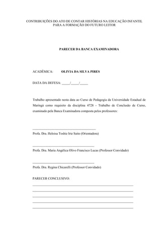 CONTRIBUIÇÕES DO ATO DE CONTAR HISTÓRIAS NA EDUCAÇÃO INFANTIL
PARA A FORMAÇÃO DO FUTURO LEITOR
PARECER DA BANCA EXAMINADORA
ACADÊMICA: OLIVIA DA SILVA PIRES
DATA DA DEFESA: _____/_____/_____
Trabalho apresentado nesta data ao Curso de Pedagogia da Universidade Estadual de
Maringá como requisito da disciplina 4728 - Trabalho de Conclusão de Curso,
examinado pela Banca Examinadora composta pelos professores:
_______________________________________
Profa. Dra. Heloisa Toshie Irie Saito (Orientadora)
______________________________________
Profa. Dra. Maria Angélica Olivo Francisco Lucas (Professor Convidado)
______________________________________
Profa. Dra. Regina Chicarelli (Professor Convidado)
PARECER CONCLUSIVO:
______________________________________________________________
______________________________________________________________
______________________________________________________________
______________________________________________________________
______________________________________________________________
 