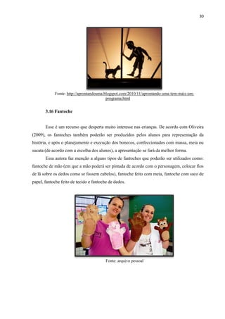 30
Fonte: http://aprontandouma.blogspot.com/2010/11/aprontando-uma-tem-mais-um-
programa.html
3.16 Fantoche
Esse é um recurso que desperta muito interesse nas crianças. De acordo com Oliveira
(2009), os fantoches também poderão ser produzidos pelos alunos para representação da
história, e após o planejamento e execução dos bonecos, confeccionados com massa, meia ou
sucata (de acordo com a escolha dos alunos), a apresentação se fará da melhor forma.
Essa autora faz menção a alguns tipos de fantoches que poderão ser utilizados como:
fantoche de mão (em que a mão poderá ser pintada de acordo com o personagem, colocar fios
de lã sobre os dedos como se fossem cabelos), fantoche feito com meia, fantoche com saco de
papel, fantoche feito de tecido e fantoche de dedos.
Fonte: arquivo pessoal
 