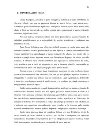 35
4. CONSIDERAÇÕES FINAIS
Diante do exposto, considera-se que a contação de histórias é de suma importância na
educação infantil, para que os pequenos leitores se tornem leitores mais competentes.
Acredita-se que é necessário que a prática da contação de histórias ocorra desde a mais tenra
idade, e deva ser incentivada no âmbito escolar para proporcionar o desenvolvimento
intelectual, cognitivo e afetivo.
Por esse motivo, a literatura infantil tem papel primordial no desenvolvimento do
indivíduo, possibilitando-o ter a oportunidade de ampliar, transformar e enriquecer sua
experiência de vida.
Desta forma, defende-se que a literatura infantil no contexto escolar deve servir não
somente como meio didático, para distração ou para aquietar as crianças, mas também como
recurso significativo na aprendizagem e desenvolvimento dos alunos, pois muitos são os
atrativos tecnológicos que levam os alunos a se distanciarem do prazer da leitura, trazendo
alienação. A literatura neste sentido contribuirá para aquisição de conhecimento do aluno,
pois, acredita-se que a partir do momento em que a literatura infantil é apresentada no
contexto escolar, passa a ter função pedagógica e não apenas fruição.
Entende-se que o professor deva proporcionar momentos em que os alunos sintam
prazer ao estar em contato com a literatura. Por isso, ele deve planejar, organizar, construir e
se necessário reconstruir suas práticas para que os resultados sejam significativos, deste modo
o aluno, terá uma bagagem maior de conhecimento, e o professor perceberá nitidamente o
enriquecimento de seu discípulo.
Sendo assim, ressalta-se o papel fundamental do professor no desenvolvimento do
trabalho com a literatura infantil, pois será aquele que fará a mediação entre a criança e a
literatura e fará com que o interesse da leitura seja despertado no aluno, para que o mesmo
faça uso da leitura espontaneamente e criticamente. Assim, o professor, ao fazer o uso da
contação de histórias, deve estar atento se a idade das crianças é compatível com a história, se
o ambiente está organizado adequadamente, deve perceber se há interesse pela história
escolhida e também quais recursos poderão despertar a imaginação e o interesse da criança.
Dentro desta ação que deve ser cuidadosa, defende-se o uso de recursos no ato de
narrar histórias de forma dinâmica e criativa, para facilitar e enriquecer esse momento
maravilhoso e encantador, pois percebe-se que o uso adequado dos recursos no ato de contar
histórias enriquece a história e desperta a imaginação de quem a escuta.
 