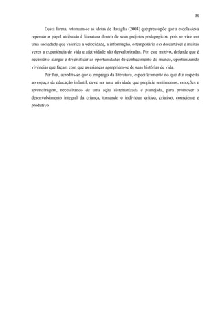36
Desta forma, retomam-se as ideias de Bataglia (2003) que pressupõe que a escola deva
repensar o papel atribuído à literatura dentro de seus projetos pedagógicos, pois se vive em
uma sociedade que valoriza a velocidade, a informação, o temporário e o descartável e muitas
vezes a experiência de vida e afetividade são desvalorizadas. Por este motivo, defende que é
necessário alargar e diversificar as oportunidades de conhecimento do mundo, oportunizando
vivências que façam com que as crianças apropriem-se de suas histórias de vida.
Por fim, acredita-se que o emprego da literatura, especificamente no que diz respeito
ao espaço da educação infantil, deve ser uma atividade que propicie sentimentos, emoções e
aprendizagem, necessitando de uma ação sistematizada e planejada, para promover o
desenvolvimento integral da criança, tornando o indivíduo crítico, criativo, consciente e
produtivo.
 