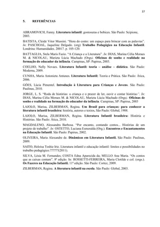 37
5. REFERÊNCIAS
ABRAMOVICH, Fanny. Literatura infantil: gostosuras e bobices. São Paulo: Scipione,
2003.
BATISTA, Cleide Vitor Mussini. “Hora do conto: um espaço para brincar com as palavras”.
In: PASCHOAL, Jaqueline Delgado. (org) Trabalho Pedagógico na Educação Infantil.
Londrina: Humanidades. 20017. p. 105-120.
BATTAGLIA, Stela Maris Fazio. “A Criança e a Literatura”. In: DIAS, Marina Célia Moraes
M. & NICOLAU, Marieta Lúcia Machado (Orgs). Oficinas de sonho e realidade na
formação do educador da infância. Campinas, SP: Papirus, 2003.
COELHO, Nelly Novaes. Literatura Infantil: teoria – análise – didática. São Paulo:
Moderna, 2009.
CUNHA, Maria Antonieta Antunes. Literatura Infantil: Teoria e Prática. São Paulo: Ática,
2006.
GÓES, Lúcia Pimentel. Introdução à Literatura para Crianças e Jovens. São Paulo:
Paulinas, 2010.
JORGE, L. S. “Roda de histórias: a criança e o prazer de ler, ouvir e contar histórias”. In:
DIAS, Marina Célia Moraes M. & NICOLAU, Marieta Lúcia Machado (Orgs). Oficinas de
sonho e realidade na formação do educador da infância. Campinas, SP: Papirus, 2003
LAJOLO, Marisa, ZILBERMAN, Regina. Um Brasil para crianças: para conhecer a
literatura infantil brasileira: história, autores e textos. São Paulo: Global, 1988.
LAJOLO, Marisa, ZILBERMAN, Regina. Literatura Infantil brasileira: História e
Histórias. São Paulo: Ática, 2010.
MAGDALENO, Alessandra Barbosa. “Por encanto, contando contos... Histórias de um
projeto de trabalho”. In: OSTETTO, Luciana Esmeralda (Org.). Encontros e Encantamentos
na Educação Infantil. São Paulo: Papirus, 2002.
OLIVEIRA, Maria Alexandre de. Dinâmicas em Literatura Infantil. São Paulo: Paulinas,
2009.
SAITO, Heloísa Toshie Irie. Literatura infantil e educação infantil: limites e possibilidades no
trabalho pedagógico.??????(2011).
SILVA, Lésia M. Fernandes; COSTA Edna Aparecida da; MELLO Ana Maria. “Os contos
que as caixas contam”. 8ª edição. In: ROSSETTI-FERREIRA, Maria Clotilde e col. (orgs.).
Os Fazeres na Educação Infantil. 11ª edição. São Paulo: Cortez, 2009.
ZILBERMAN, Regina. A literatura infantil na escola. São Paulo: Global, 2003.
 