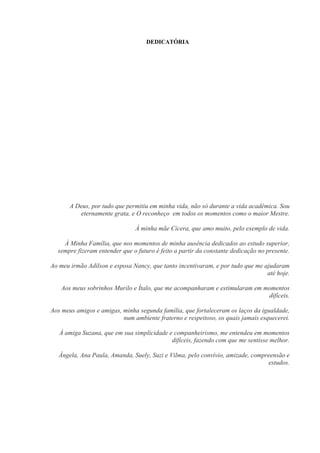DEDICATÓRIA
A Deus, por tudo que permitiu em minha vida, não só durante a vida acadêmica. Sou
eternamente grata, e O reconheço em todos os momentos como o maior Mestre.
À minha mãe Cícera, que amo muito, pelo exemplo de vida.
À Minha Família, que nos momentos de minha ausência dedicados ao estudo superior,
sempre fizeram entender que o futuro é feito a partir da constante dedicação no presente.
Ao meu irmão Adilson e esposa Nancy, que tanto incentivaram, e por tudo que me ajudaram
até hoje.
Aos meus sobrinhos Murilo e Ítalo, que me acompanharam e estimularam em momentos
difíceis.
Aos meus amigos e amigas, minha segunda família, que fortaleceram os laços da igualdade,
num ambiente fraterno e respeitoso, os quais jamais esquecerei.
À amiga Suzana, que em sua simplicidade e companheirismo, me entendeu em momentos
difíceis, fazendo com que me sentisse melhor.
Ângela, Ana Paula, Amanda, Suely, Suzi e Vilma, pelo convívio, amizade, compreensão e
estudos.
 