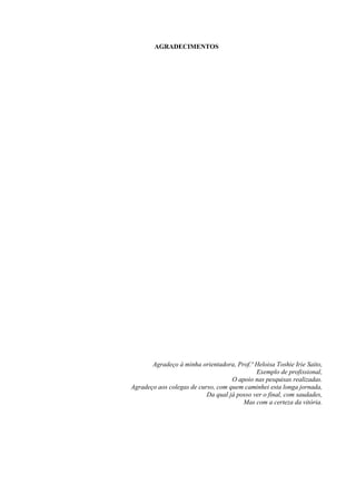 AGRADECIMENTOS
Agradeço à minha orientadora, Prof.ª Heloisa Toshie Irie Saito,
Exemplo de profissional,
O apoio nas pesquisas realizadas.
Agradeço aos colegas de curso, com quem caminhei esta longa jornada,
Da qual já posso ver o final, com saudades,
Mas com a certeza da vitória.
 