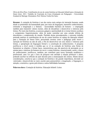Olívia da Silva Pires. Contribuições do ato de contar histórias na Educação Infantil para a formação do
futuro leitor. 2011. Trabalho de Conclusão de Curso (Graduação em Pedagogia) – Universidade
Estadual de Maringá. Orientadora: Prof. Heloisa Toshie Irie Saito.
Resumo: A contação de histórias é um dos meios mais antigos de interação humana, usada
desde os primórdios da humanidade para, por meio da linguagem, transmitir conhecimentos,
estimular a imaginação e a fantasia – necessidades basilares do homem - e empregada
também para transmitir valores morais, além de disciplinar e desenvolver o interesse pela
leitura. Por meio das histórias, as pessoas galgam a oportunidade de se tornar leitores assíduos
e competentes linguisticamente, além de poder caminhar por uma estrada infinita de
descobertas e compreensão do mundo. Partindo destas pressuposições, o presente trabalho
pretende analisar as contribuições do ato de contar histórias no espaço da educação infantil
para a formação do futuro leitor, procurando mostrar como o pedagogo pode inserir a
narração de histórias na sala de aula, a fim de desenvolver em seus alunos o interesse pela
leitura, a apropriação da linguagem formal e a construção de conhecimentos. A pesquisa
justifica-se a nível social, à medida que se vê na contação de histórias uma forma de
humanizar as relações e formar laços, características que são passíveis de percepção ao se
atentar para o interesse do homem em ouvir e contar histórias, caracterizando, assim, a busca
de conhecimento; justifica-se, também, por contribuir para nossa formação acadêmica e
profissional, uma vez que o foco de pesquisa está atrelado à relação professor e aluno,
podendo auxiliar na reflexão da ação docente para a emancipação dos alunos. Diante dessas
considerações, conclui-se que a contação de histórias é de grande importância, devendo ser
valorizada e desenvolvida no meio escolar para potencializar a imaginação, a linguagem, a
atenção, a memória, o gosto pela leitura e outras habilidades humanas.
Palavras-chave: Contação de histórias. Educação Infantil. Leitor.
 