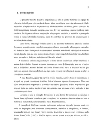 9
1. INTRODUÇÃO
O presente trabalho discute a importância do ato de contar histórias no espaço da
educação infantil para a formação do futuro leitor. Acredita-se que esta seja uma atividade
necessária e imprescindível no processo de desenvolvimento da criança, pois a contação de
histórias auxilia na formação humana e, por isso, deve ser valorizada e desenvolvida no meio
escolar a fim de potencializar a imaginação, a linguagem, a atenção, a memória, o gosto pela
leitura e outras habilidades humanas, além de contribuir no processo de aprendizagem e
socialização da criança.
Deste modo, este artigo comenta como o ato de contar histórias na educação infantil
favorece a aprendizagem e contribui para potencializar a imaginação, a linguagem, a atenção,
e a memória; tem a intenção de analisar como o professor pode inserir a narração de histórias
na sala de aula, para que seus alunos desenvolvam o interesse pela leitura; tratar-se-á, também
sobre a relevância da leitura no âmbito da Educação Infantil.
A escolha da temática se justifica por se tratar de um assunto que sempre interessou à
autora deste trabalho. Quando a mesma ingressou no curso de Pedagogia, teve, no primeiro
ano, a disciplina Literatura Infantil na Escola. Nessas aulas, havia a discussão textos que
tratavam, além da Literatura Infantil, de algo muito presente na infância da autora, a saber: a
contação de histórias.
A mãe da autora, apesar de escrever poucas palavras, narrava fatos de sua infância, e
seu pai, um grande contador de histórias, fazia a leitura de algumas destas para as filhas. Ao
ouvir estas histórias despertava-se o interesse de saber o que estava escrito naquele livro que
seu pai tinha nas mãos, queria ir logo para escola, para aprender a ler e entender o que
continha naquele livro.
Acredita-se que a contação de histórias é uma forma de humanizar as relações e
formar laços, ações que percebe-se, por exemplo ao ver a presença das narrações em toda a
história da humanidade, caracterizando a busca de conhecimento.
A contação de histórias é um dos meios mais antigos de interação humana usada por
meio da linguagem para transmitir conhecimentos, estimular a imaginação, a fantasia,
empregada também para trazer valores morais, disciplinar e desenvolver o interesse pela
leitura. Para Coelho (1997), a história aquieta, serena, prende a atenção, informa, socializa,
educa.
 