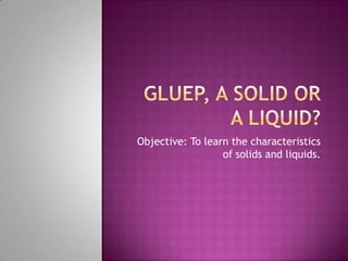 Objective: To learn the characteristics
of solids and liquids.
 