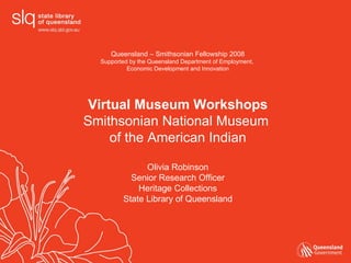 Queensland – Smithsonian Fellowship 2008 Supported by the Queensland Department of Employment,  Economic Development and Innovation Virtual Museum Workshops Smithsonian National Museum  of the American Indian Olivia Robinson Senior Research Officer Heritage Collections State Library of Queensland 