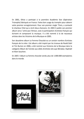 En 2001, Olivia a participé à la première Académie Star (Opération
Triomphe) fabriqués en France. Faites bon usage du tremplin pour obtenir
votre premier enregistrement. Pour son premier single "Paris, a contacté
le chanteur Chet qui a écrit deux chansons. En 2003 il publie son premier
album sera J' aime pas l'Amour, avec la participation d'artistes français qui
écrivent et composent la musique. Il a été nommé à la de nouveaux
artistes dans les Victoires de la Musique en 2005.

Son deuxième album La Femme Chocolat eu un certain nombre d'artistes
français de le créer. Cet album a été inspiré par les travaux de Roald Dahl
et Tim Burton en 2006, a été nominé aux Victoires de la Musique dans la
catégorie Album de l'année aux côtés d'artistes tels que Bénabar, Raphaël
et Alain Souchon.

En 2007, l'album La femme chocolat vendu plus de 1.000.000 exemplaires
dans le monde.
 