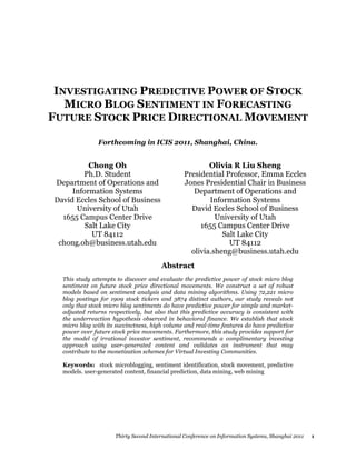 INVESTIGATING PREDICTIVE POWER OF STOCK
   MICRO BLOG SENTIMENT IN FORECASTING
FUTURE STOCK PRICE DIRECTIONAL MOVEMENT

               Forthcoming in ICIS 2011, Shanghai, China.


          Chong Oh                                       Olivia R Liu Sheng
        Ph.D. Student                            Presidential Professor, Emma Eccles
Department of Operations and                     Jones Presidential Chair in Business
     Information Systems                            Department of Operations and
David Eccles School of Business                          Information Systems
      University of Utah                           David Eccles School of Business
  1655 Campus Center Drive                                 University of Utah
         Salt Lake City                               1655 Campus Center Drive
           UT 84112                                          Salt Lake City
 chong.oh@business.utah.edu                                    UT 84112
                                                   olivia.sheng@business.utah.edu
                                        Abstract
  This study attempts to discover and evaluate the predictive power of stock micro blog
  sentiment on future stock price directional movements. We construct a set of robust
  models based on sentiment analysis and data mining algorithms. Using 72,221 micro
  blog postings for 1909 stock tickers and 3874 distinct authors, our study reveals not
  only that stock micro blog sentiments do have predictive power for simple and market-
  adjusted returns respectively, but also that this predictive accuracy is consistent with
  the underreaction hypothesis observed in behavioral finance. We establish that stock
  micro blog with its succinctness, high volume and real-time features do have predictive
  power over future stock price movements. Furthermore, this study provides support for
  the model of irrational investor sentiment, recommends a complimentary investing
  approach using user-generated content and validates an instrument that may
  contribute to the monetization schemes for Virtual Investing Communities.

  Keywords: stock microblogging, sentiment identification, stock movement, predictive
  models. user-generated content, financial prediction, data mining, web mining




                      Thirty Second International Conference on Information Systems, Shanghai 2011   1
 
