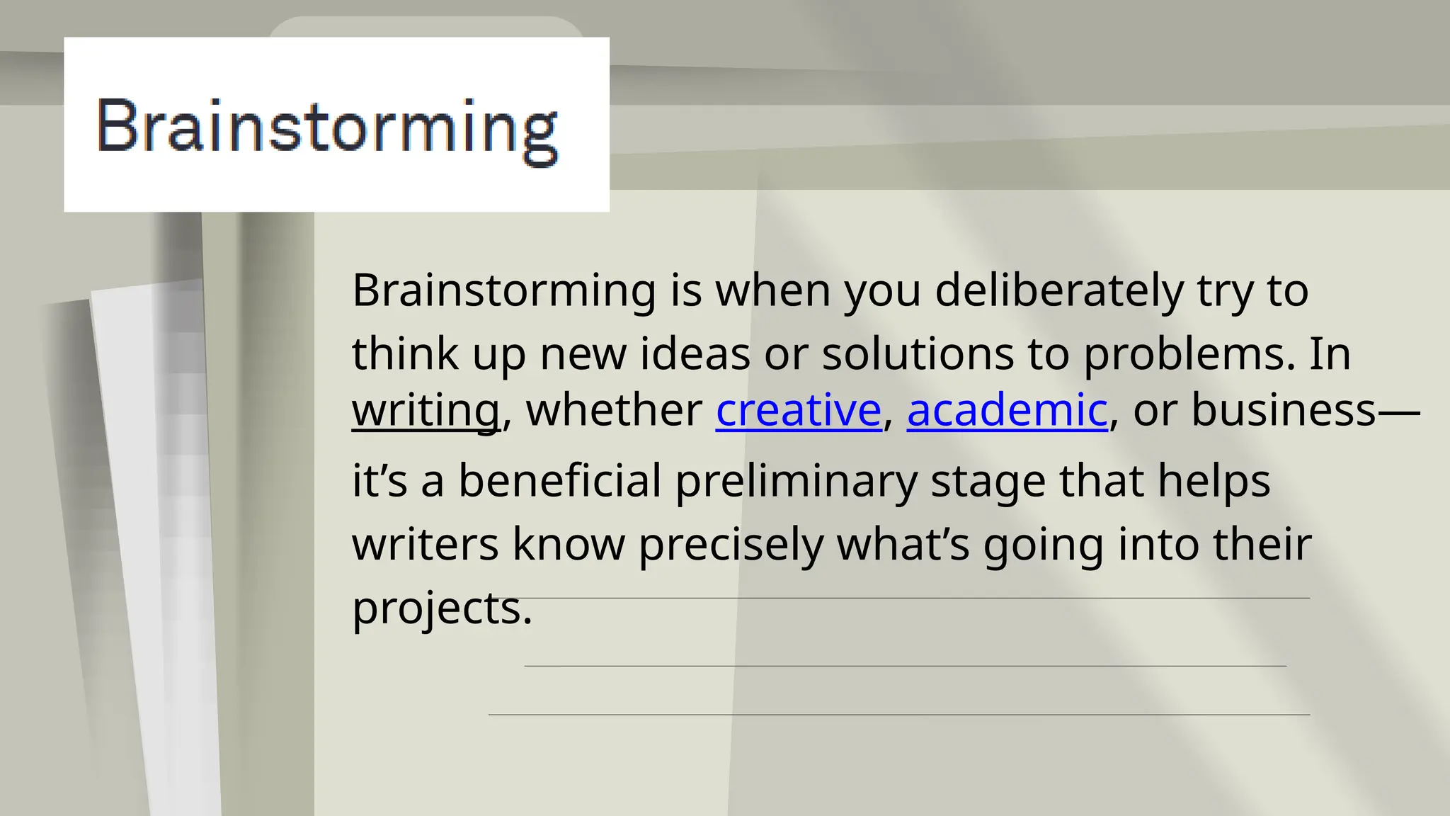 Brainstorming is when you deliberately try to
think up new ideas or solutions to problems. In
writing, whether creative, academic, or business—
it’s a beneficial preliminary stage that helps
writers know precisely what’s going into their
projects.
 