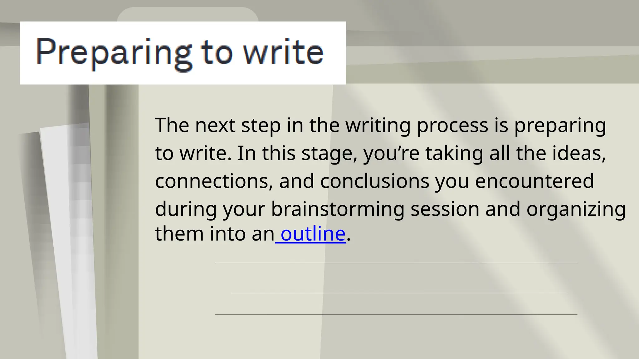 The next step in the writing process is preparing
to write. In this stage, you’re taking all the ideas,
connections, and conclusions you encountered
during your brainstorming session and organizing
them into an outline.
 
