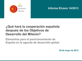 ¿Qué hará la cooperación española
después de los Objetivos de
Desarrollo del Milenio?
Elementos para el posicionamiento de
España en la agenda de desarrollo global
29 de mayo de 2013
Informe Elcano 14/2013
 