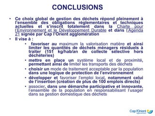 CONCLUSIONS Ce choix global de gestion des déchets répond pleinement à l’ensemble des obligations réglementaires et techniques actuelles et s’inscrit totalement dans la  Charte pour l’Environnement et le Développement Durable  et dans  l’Agenda 21  signée par Cap l’Orient agglomération Il vise à : favoriser au  maximum la valorisation matière  et ainsi limiter les quantités de déchets ménagers résiduels à traiter (151 kg/hab/an de collecte sélective hors déchèteries) mettre en place un  système local et de proximité , permettant ainsi de  limiter les transports des déchets choisir un  mode de traitement acceptable par la population  dans une logique de protection de l’environnement développer et  favoriser l’emploi local , notamment celui de l’insertion (création de plus de 100 emplois directs) associer , dans une démarche participative et innovante,  l’ensemble de la population en r esponsabilisant l’usager dans sa gestion domestique des déchets 