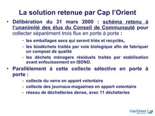 La solution retenue par Cap l’Orient Délibération du 31 mars 2000 :  schéma retenu à l’unanimité des élus du Conseil de Communauté  pour  collecter séparément trois flux en porte à porte  : les emballages secs qui seront triés et recyclés , les biodéchets traités par voie biologique afin de fabriquer un compost de qualité  les déchets ménagers résiduels traités par stabilisation avant enfouissement en ISDND. Parallèlement à cette collecte sélective en porte à porte : collecte du verre en apport volontaire  collecte des journaux-magazines en apport volontaire réseau de déchetteries dense, avec 11 déchèteries   