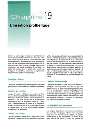Dernière et ultime étape du traitement de l'édentement
total, la phase d'insertion ne doit en aucun cas être consi-
dérée comme une simple phase de livraison. En réalité, cette
phase correspond à une analyse critique des prothèses, cri-
tique effectuée immédiatement et insidieusement par les
différents protagonistes de cette réalisation. Ces critiques
comprennent les aspects spécifiques du cas traité, les
aspects techniques propres au praticien, les aspects psy-
chologiques du patient liés à ses craintes, ses espérances et
aux jugements subjectifs de son entourage.
qu'elles découlent du confort, du volume, du contact, de l'es-
thétique, autant de paramètres qui dépendent plus de cri-
tères subjectifs que de critères objectifs. À ceux-ci s'ajoute la
mémoire des sensations favorables ou défavorables éprou-
vées par le patient lors des différentes phases cliniques et
les sensations préalablement ressenties avec le port d'an-
ciens appareils. Les « explications » relatives aux limites de
nos thérapeutiques, délivrées par le praticien depuis la pre-
mière consultation jusqu'à cet instant final, démontrent alors
toute leur importance. L'ensemble de cette analyse est com-
plété dans un deuxième temps par celle effectuée par l'en-
tourage.
L'analyse de l'entourage concerne l'esthétique, l'apparence :
le jugement d'un proche peut, d'un seul mot, d'un seul
regard, confirmer ou détruire, aux yeux du patient, le bien-
fondé du choix du praticien. L'opinion des tiers peut se révé-
ler quelquefois bénéfique, mais surtout destructrice si elle
est négative. Bien évidemment, ce type de jugement n'est
certainement pas toujours basé sur une connaissance réelle
des problèmes inhérents au traitement de l'édentement
total mais ce jugement est implacable.
À la réception des prothèses adressées au cabinet dentaire
dans un sachet humide pour éviter les éventuelles distor-
sions liées aux phénomènes de sorption, le praticien
contrôle si tous les documents relatifs à la création du dis-
positif médical sur mesure (DMSM) sont présents de
L'analyse du patient se déroule en deux temps. Dans un pre-
mier temps, l'analyse résulte des sensations éprouvées,
L'analyse du praticien doit être des plus pertinentes. D'une
part, le praticien connaît parfaitement les limites techniques
des thérapeutiques de la prothèse adjointe complète et les
difficultés du cas traité. D'autre part, il est pleinement
conscient de la valeur de chacune des phases qu'il a effec-
tuées. L'insertion révèle alors les qualités ou les insuffisances
de ses actes thérapeutiques et, en conséquence, le niveau
du « service rendu » par rapport aux difficultés techniques et
psychologiques du cas clinique.
L'analyse est conduite successivement par les trois partenaires
qui ont participé à l'élaboration de la restauration prothétique.
 