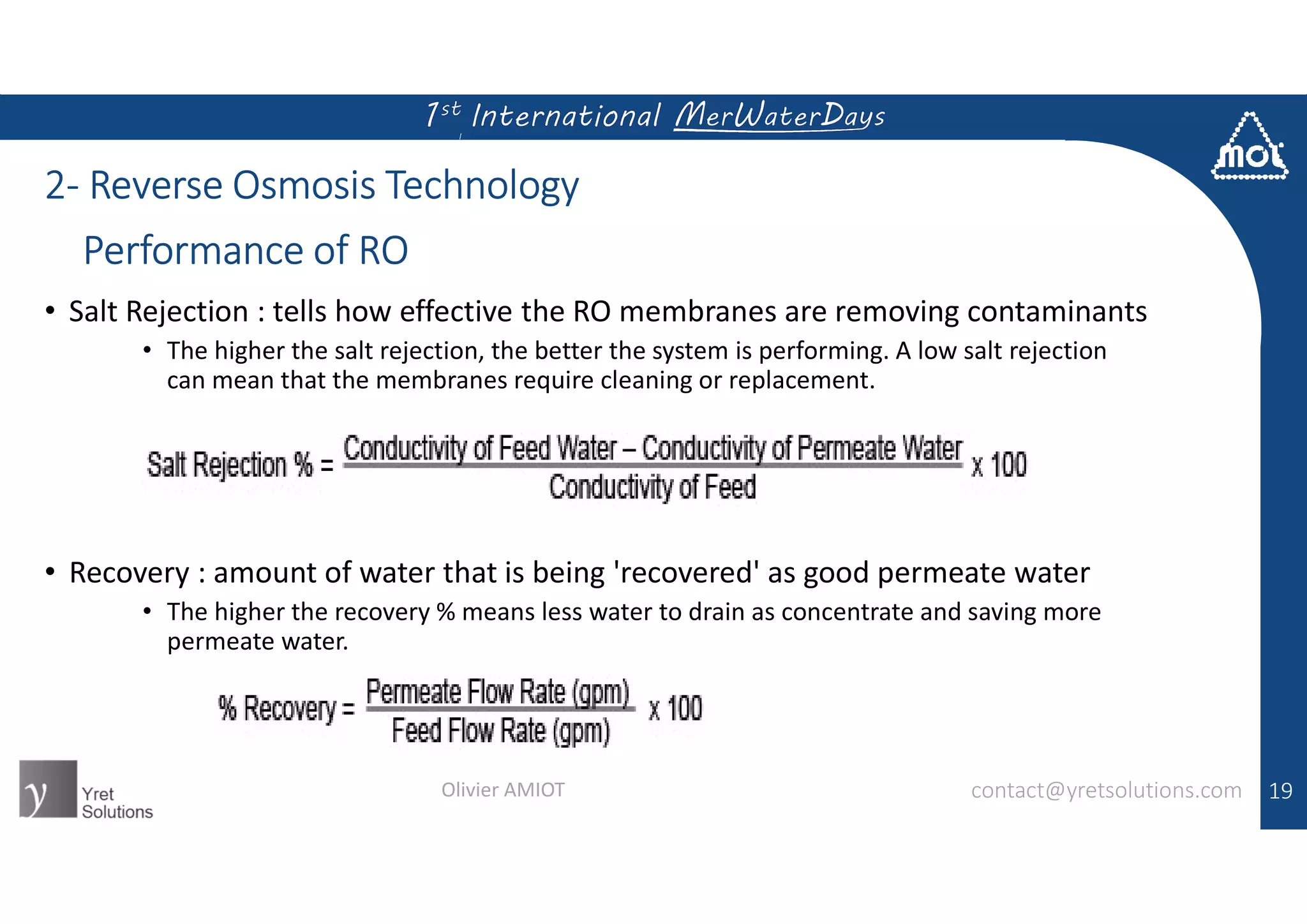 2- Reverse Osmosis Technology
• Salt Rejection : tells how effective the RO membranes are removing contaminants
• The higher the salt rejection, the better the system is performing. A low salt rejection
can mean that the membranes require cleaning or replacement.
• Recovery : amount of water that is being 'recovered' as good permeate water
• The higher the recovery % means less water to drain as concentrate and saving more
permeate water.
19contact@yretsolutions.comOlivier AMIOT
Performance of RO
 