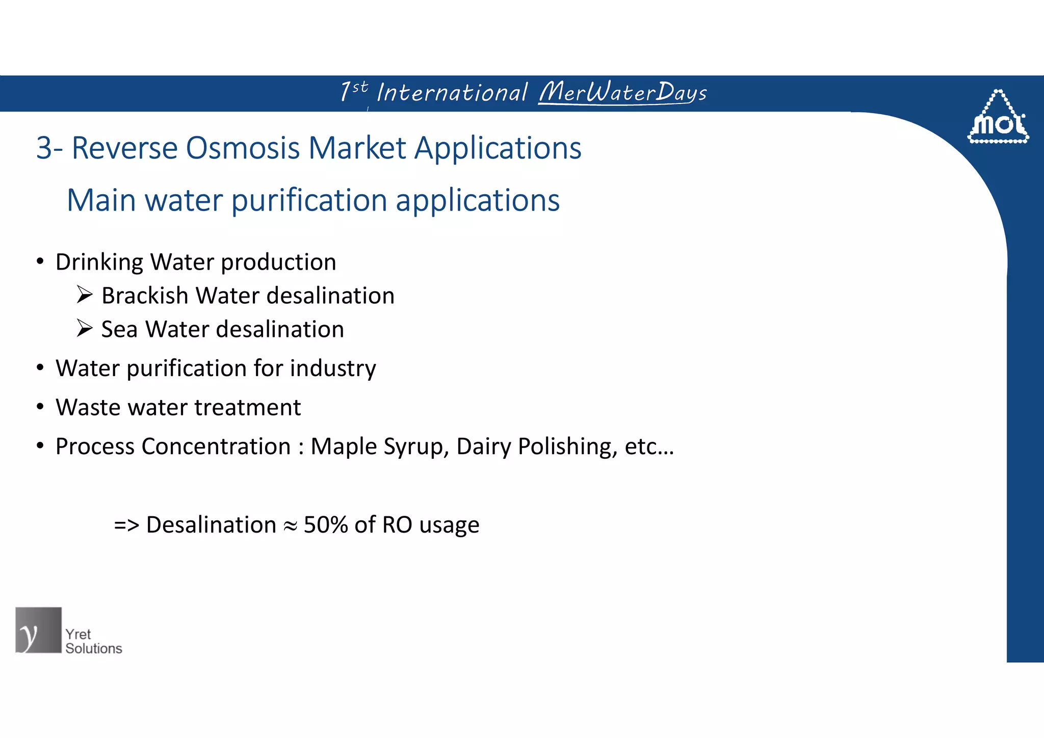 3- Reverse Osmosis Market Applications
• Drinking Water production
 Brackish Water desalination
 Sea Water desalination
• Water purification for industry
• Waste water treatment
• Process Concentration : Maple Syrup, Dairy Polishing, etc…
=> Desalination  50% of RO usage
Main water purification applications
 