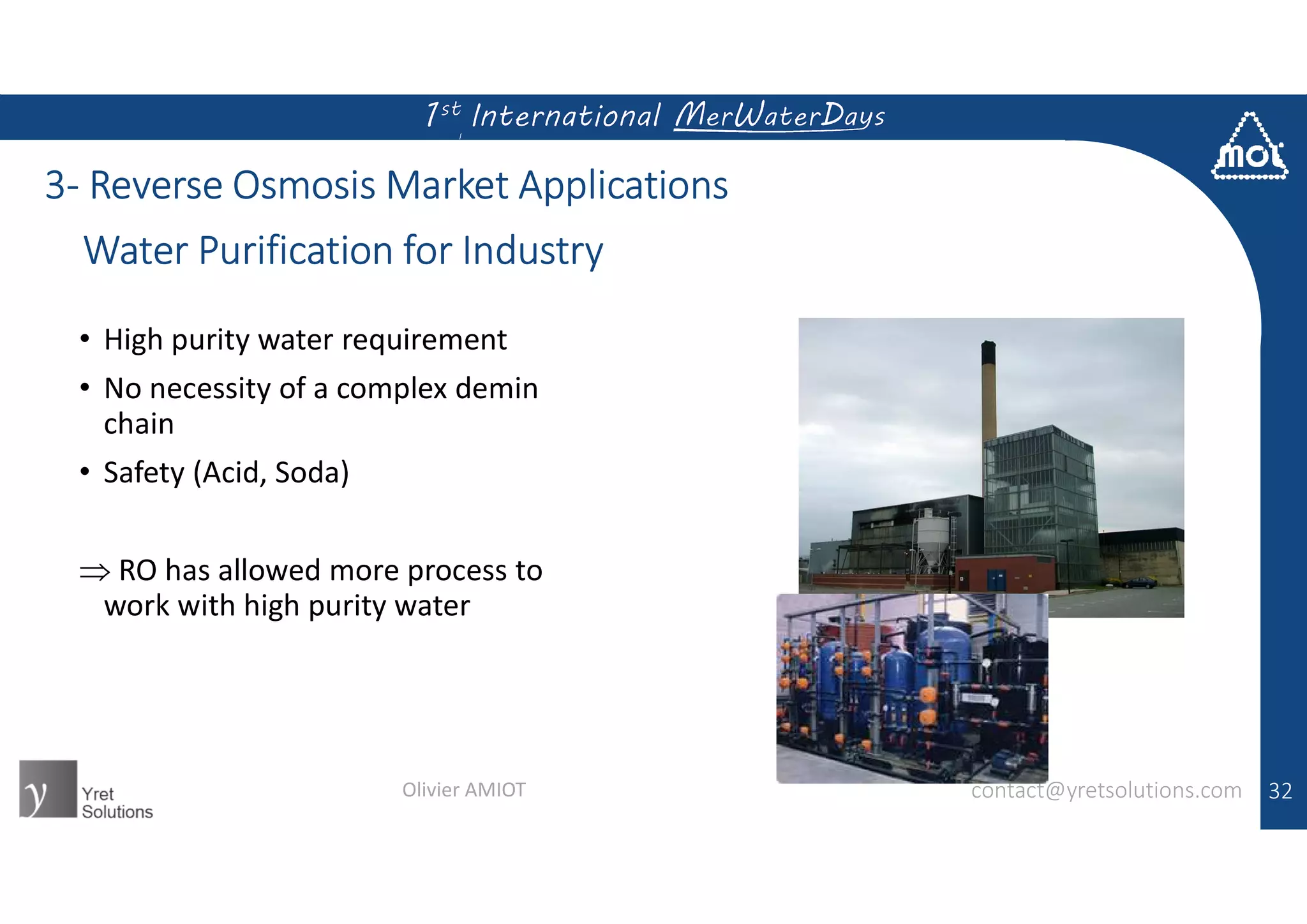 32
3- Reverse Osmosis Market Applications
Water Purification for Industry
contact@yretsolutions.comOlivier AMIOT
• High purity water requirement
• No necessity of a complex demin
chain
• Safety (Acid, Soda)
 RO has allowed more process to
work with high purity water
 