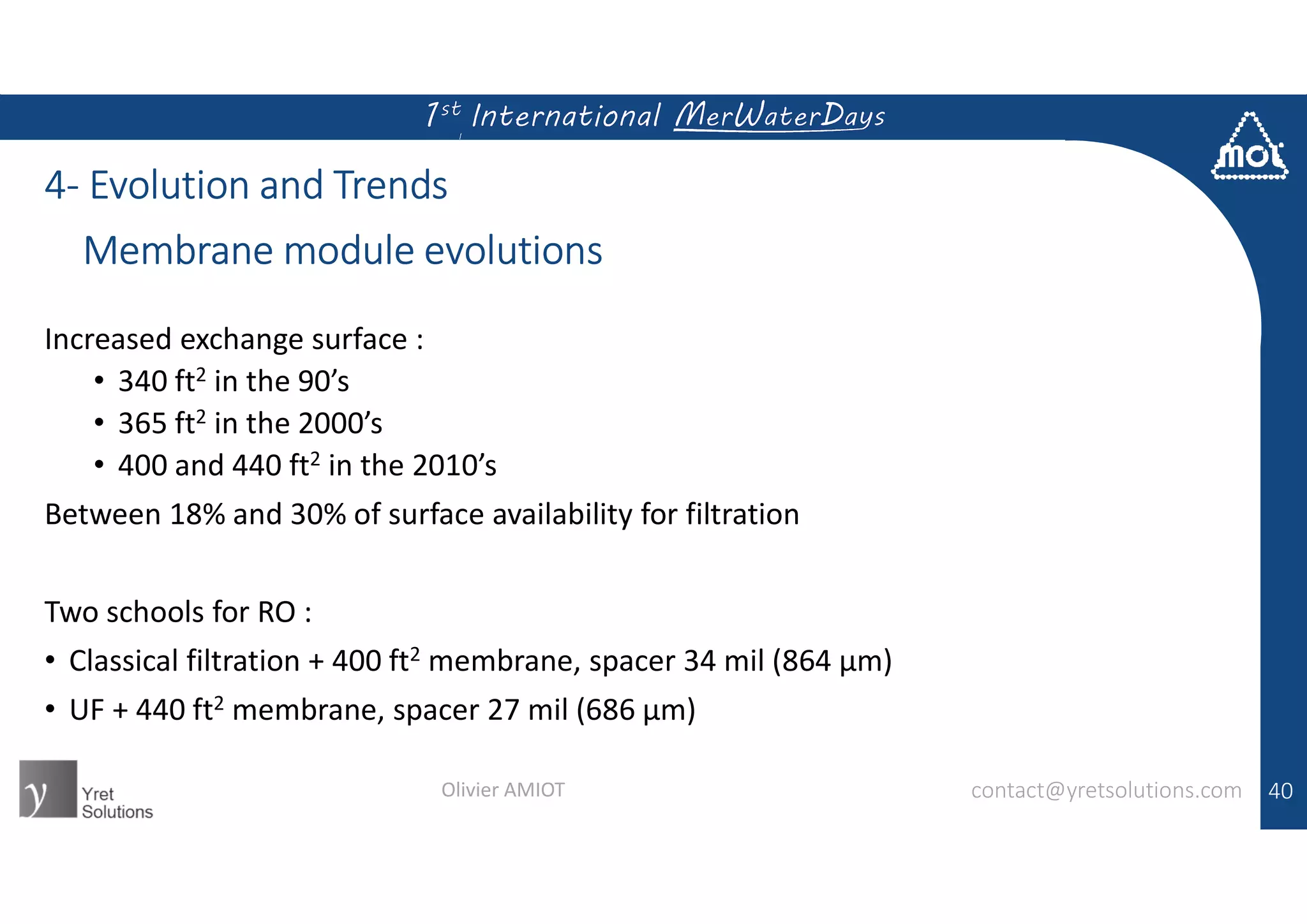 4- Evolution and Trends
Increased exchange surface :
• 340 ft2 in the 90’s
• 365 ft2 in the 2000’s
• 400 and 440 ft2 in the 2010’s
Between 18% and 30% of surface availability for filtration
Two schools for RO :
• Classical filtration + 400 ft2 membrane, spacer 34 mil (864 µm)
• UF + 440 ft2 membrane, spacer 27 mil (686 µm)
40
Membrane module evolutions
contact@yretsolutions.comOlivier AMIOT
 