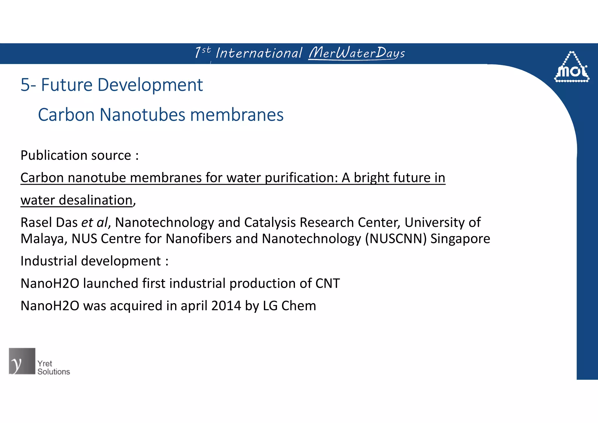 5- Future Development
Publication source :
Carbon nanotube membranes for water purification: A bright future in
water desalination,
Rasel Das et al, Nanotechnology and Catalysis Research Center, University of
Malaya, NUS Centre for Nanofibers and Nanotechnology (NUSCNN) Singapore
Industrial development :
NanoH2O launched first industrial production of CNT
NanoH2O was acquired in april 2014 by LG Chem
Carbon Nanotubes membranes
 