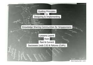 Guiding Principles
                      for
           Designing & Implementing



Knowledge Sharing Communities for Singaporeans


                Lessons Learnt
                     from
                Past & Current
     Successes (web 2.0) & Failures (CoPs)




                                             Olivier Amprimo, NLB – 11/10
 