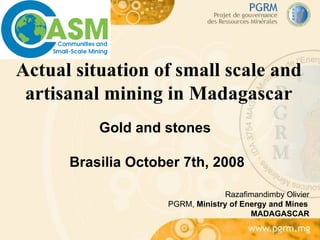 Actual situation of small scale and artisanal mining in Madagascar Gold and stones  Brasilia October 7th, 2008 Razafimandimby Olivier PGRM,  Ministry of Energy and Mines MADAGASCAR 
