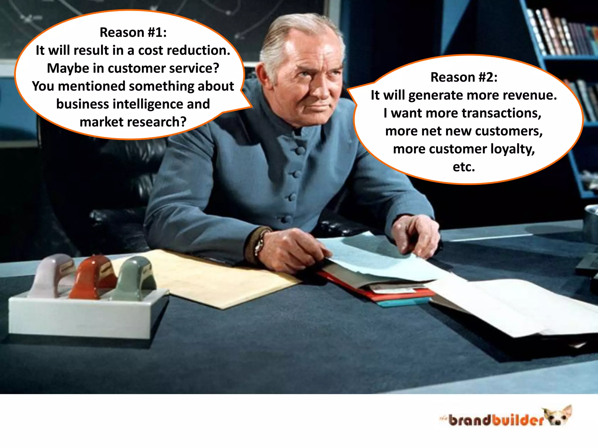 Reason #1:It will result in a cost reduction.Maybe in customer service?You mentioned something aboutbusiness intelligence andmarket research?Reason #2:It will generate more revenue.I want more transactions, more net new customers,more customer loyalty,etc.