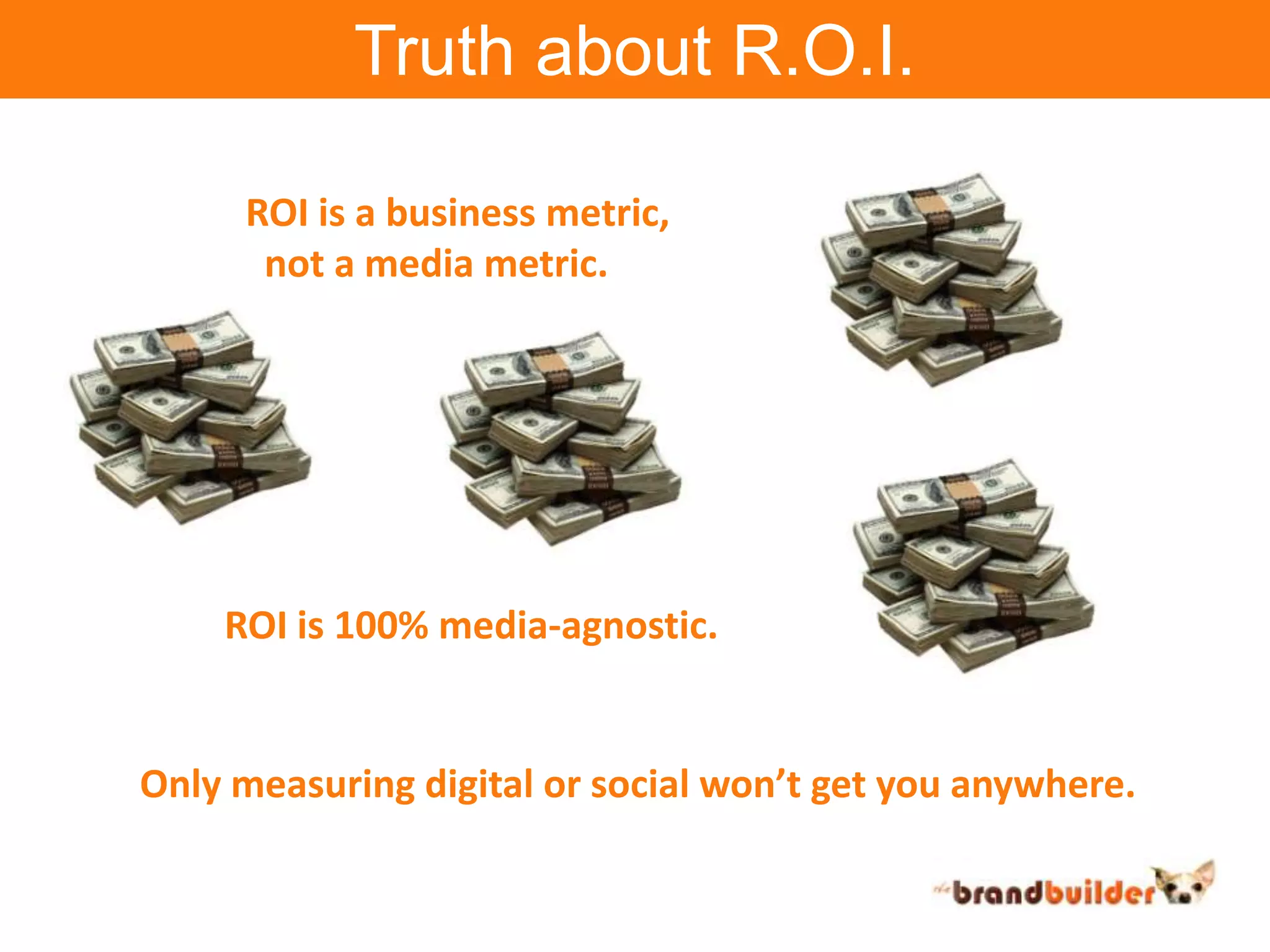 Truth about R.O.I.ROI is a business metric,  not a media metric.ROI is 100% media-agnostic.Only measuring digital or social won’t get you anywhere.