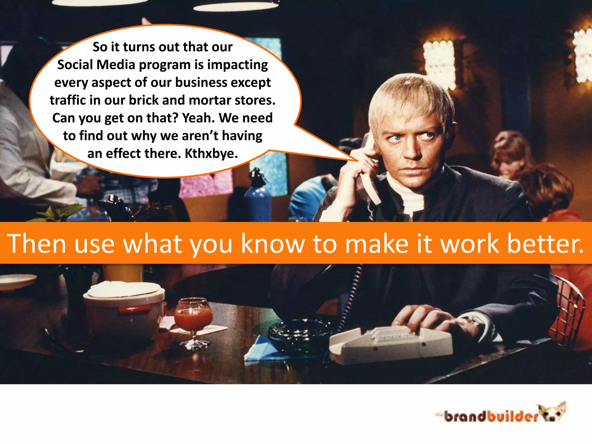 So it turns out that our Social Media program is impactingevery aspect of our business excepttraffic in our brick and mortar stores.Can you get on that? Yeah. We needto find out why we aren’t havingan effect there. Kthxbye. Then use what you know to make it work better.