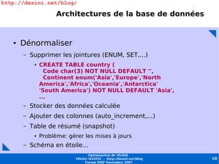 http://dasini.net/blog/

                      Architectures de la base de données


   ●   Dénormaliser
       –   Supprimer les jointures (ENUM, SET,...)
            ●   CREATE TABLE country (
                  Code char(3) NOT NULL DEFAULT '',
                  Continent enum('Asia','Europe','North
                America','Africa','Oceania','Antarctica'
                'South America') NOT NULL DEFAULT 'Asia',
                ...
       –   Stocker des données calculée
       –   Ajouter des colonnes (auto_increment,...)
       –   Table de résumé (snapshot)
            ●   Problème: gérer les mises à jours
       –   Schéma en étoile...
                                     Optimisation de MySQL
                             Olivier DASINI - http://dasini.net/blog   10
                                   Forum PHP Novembre 2007
 