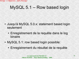 http://dasini.net/blog/


           MySQL 5.1 – Row based login


   ●   Jusqu'à MySQL 5.0.x: statement based login
       seulement
       ●   Enregistrement de la requête dans le log
           binaire
   ●   MySQL 5.1: row based login possible:
       ●   Enregistrement du résultat de la requête

                           Les nouveautés de MySQL 5.1              11
                   Olivier DASINI - http://dasini.net/blog - 2009
 