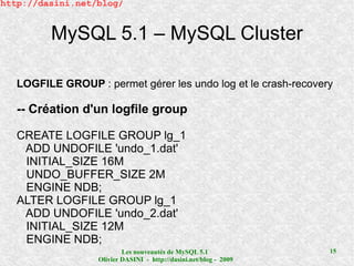 http://dasini.net/blog/


         MySQL 5.1 – MySQL Cluster

   LOGFILE GROUP : permet gérer les undo log et le crash-recovery

   -- Création d'un logfile group

   CREATE LOGFILE GROUP lg_1
    ADD UNDOFILE 'undo_1.dat'
    INITIAL_SIZE 16M
    UNDO_BUFFER_SIZE 2M
    ENGINE NDB;
   ALTER LOGFILE GROUP lg_1
    ADD UNDOFILE 'undo_2.dat'
    INITIAL_SIZE 12M
    ENGINE NDB;
                           Les nouveautés de MySQL 5.1              15
                   Olivier DASINI - http://dasini.net/blog - 2009
 