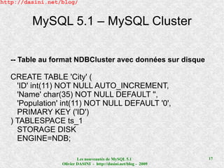 http://dasini.net/blog/


         MySQL 5.1 – MySQL Cluster

   -- Table au format NDBCluster avec données sur disque

   CREATE TABLE 'City' (
     'ID' int(11) NOT NULL AUTO_INCREMENT,
     'Name' char(35) NOT NULL DEFAULT '',
     'Population' int(11) NOT NULL DEFAULT '0',
     PRIMARY KEY ('ID')
   ) TABLESPACE ts_1
     STORAGE DISK
     ENGINE=NDB;

                          Les nouveautés de MySQL 5.1              17
                  Olivier DASINI - http://dasini.net/blog - 2009
 