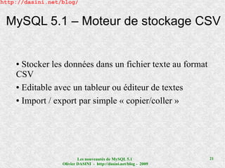 http://dasini.net/blog/


 MySQL 5.1 – Moteur de stockage CSV


    ● Stocker les données dans un fichier texte au format
    CSV
    ● Editable avec un tableur ou éditeur de textes


    ● Import / export par simple « copier/coller »




                          Les nouveautés de MySQL 5.1              21
                  Olivier DASINI - http://dasini.net/blog - 2009
 