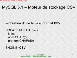 http://dasini.net/blog/


 MySQL 5.1 – Moteur de stockage CSV


    -- Création d'une table au format CSV

    CREATE TABLE t_csv (
      id int,
      nom CHAR(50),
      prenom CHAR(50)
    )
    ENGINE=CSV;

                          Les nouveautés de MySQL 5.1              22
                  Olivier DASINI - http://dasini.net/blog - 2009
 