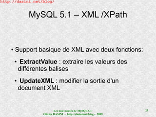 http://dasini.net/blog/


                MySQL 5.1 – XML /XPath


    ●   Support basique de XML avec deux fonctions:
        ●    ExtractValue : extraire les valeurs des
            différentes balises
        ●    UpdateXML : modifier la sortie d'un
            document XML


                             Les nouveautés de MySQL 5.1              23
                     Olivier DASINI - http://dasini.net/blog - 2009
 