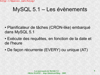 http://dasini.net/blog/


         MySQL 5.1 – Les évènements


   ●Planificateur de tâches (CRON-like) embarqué
   dans MySQL 5.1
   ●Exécute des requêtes, en fonction de la date et
   de l'heure
   ●   De façon récurrente (EVERY) ou unique (AT)




                          Les nouveautés de MySQL 5.1              8
                  Olivier DASINI - http://dasini.net/blog - 2009
 