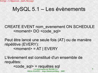 http://dasini.net/blog/


        MySQL 5.1 – Les évènements


   CREATE EVENT nom_evenement ON SCHEDULE
      <moment> DO <code_sql>

   Peut être lancé une seule fois (AT) ou de manière
   répétitive (EVERY):
        <moment> = AT | EVERY

   L'évènement est constitué d'un ensemble de
   requêtes:
        <code_sql> = requêtes sql                                  9
                          Les nouveautés de MySQL 5.1
                  Olivier DASINI - http://dasini.net/blog - 2009
 